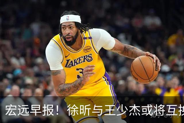宏远早报！徐昕与王少杰或将互换，朱芳雨做出重大决定，张文逸即将续约