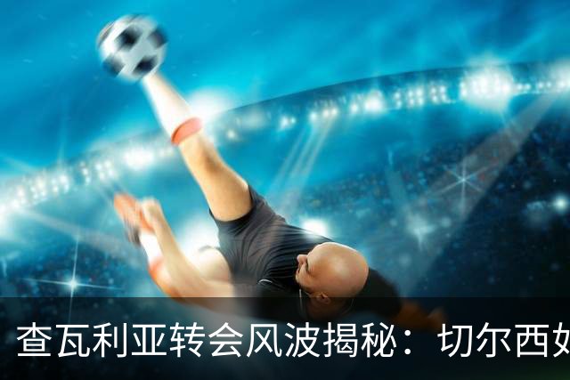 查瓦利亚转会风波揭秘：切尔西如何看中这位西甲明星的潜力？