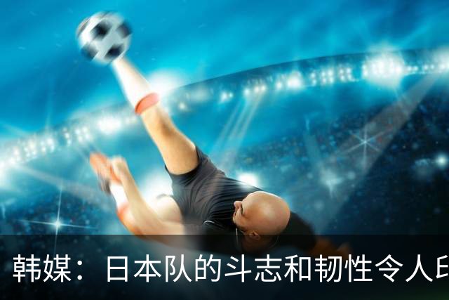 韩媒：日本队的斗志和韧性令人印象深刻 连克强队并非侥幸